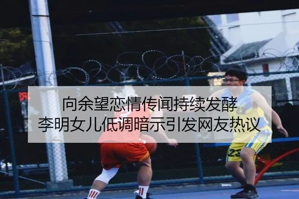 向余望恋情传闻持续发酵 李明女儿低调暗示引发网友热议
